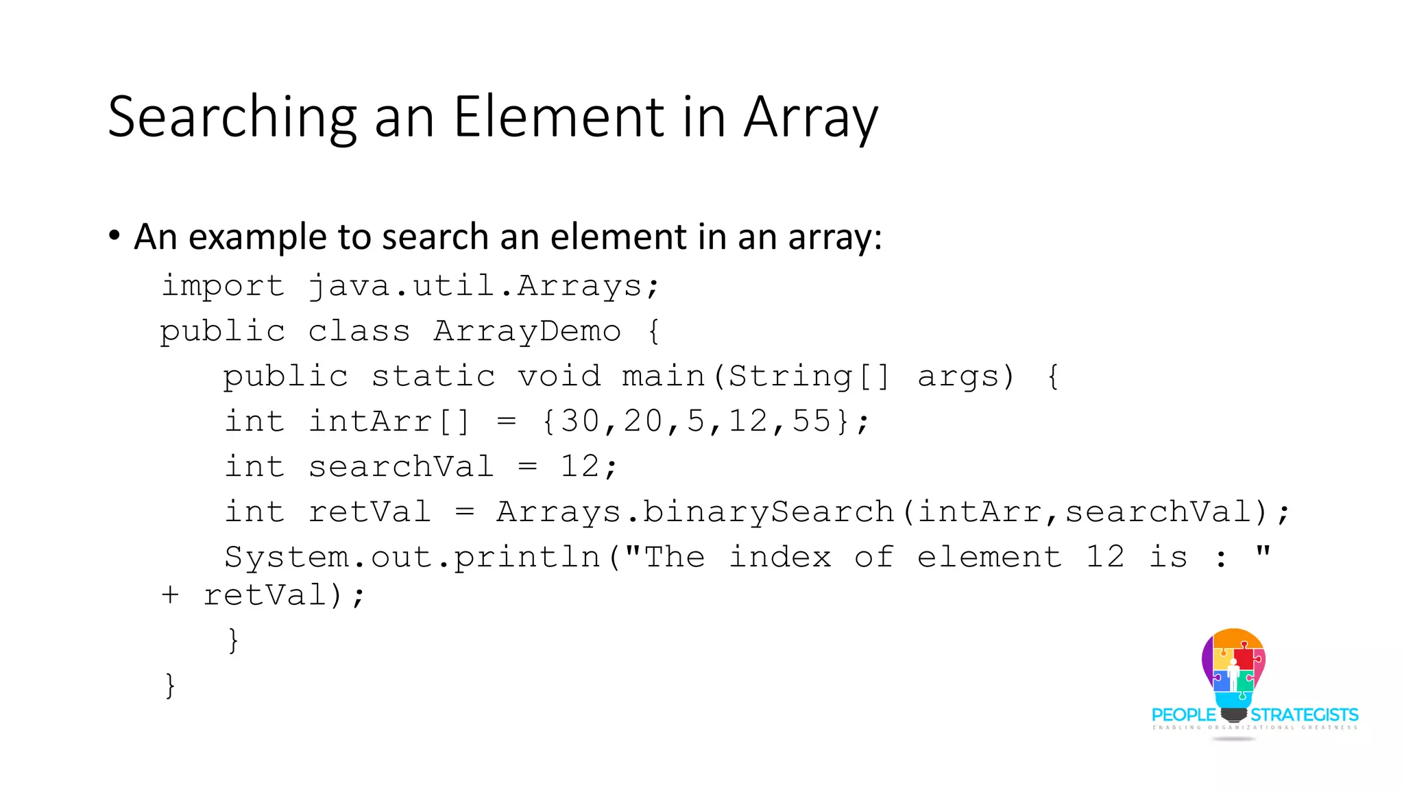 Searching an Element in Array
• An example to search an element in an array:
import java.util.Arrays;
public class ArrayDemo {
public static void main(String[] args) {
int intArr[] = {30,20,5,12,55};
int searchVal = 12;
int retVal = Arrays.binarySearch(intArr,searchVal);
System.out.println("The index of element 12 is : "
+ retVal);
}
}
 