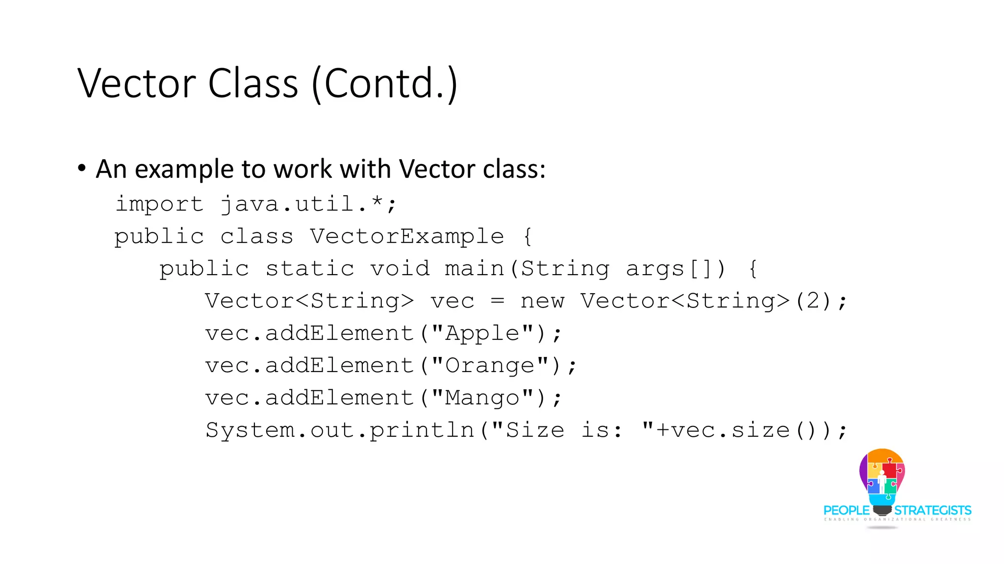 Vector Class (Contd.)
• An example to work with Vector class:
import java.util.*;
public class VectorExample {
public static void main(String args[]) {
Vector<String> vec = new Vector<String>(2);
vec.addElement("Apple");
vec.addElement("Orange");
vec.addElement("Mango");
System.out.println("Size is: "+vec.size());
 