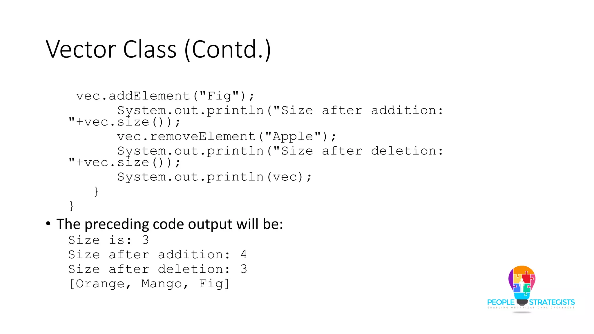 Vector Class (Contd.)
vec.addElement("Fig");
System.out.println("Size after addition:
"+vec.size());
vec.removeElement("Apple");
System.out.println("Size after deletion:
"+vec.size());
System.out.println(vec);
}
}
• The preceding code output will be:
Size is: 3
Size after addition: 4
Size after deletion: 3
[Orange, Mango, Fig]
 