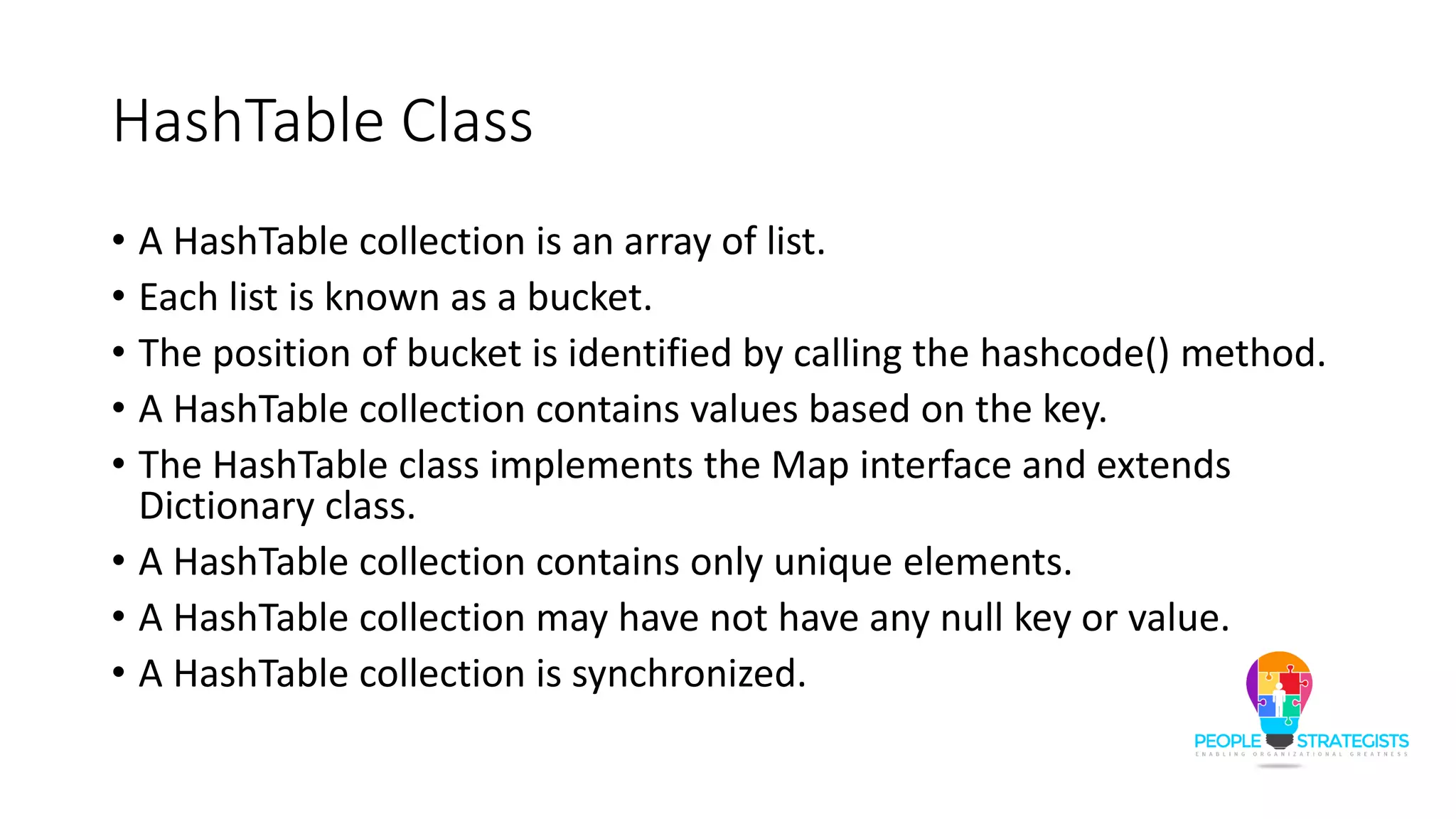 HashTable Class
• A HashTable collection is an array of list.
• Each list is known as a bucket.
• The position of bucket is identified by calling the hashcode() method.
• A HashTable collection contains values based on the key.
• The HashTable class implements the Map interface and extends
Dictionary class.
• A HashTable collection contains only unique elements.
• A HashTable collection may have not have any null key or value.
• A HashTable collection is synchronized.
 