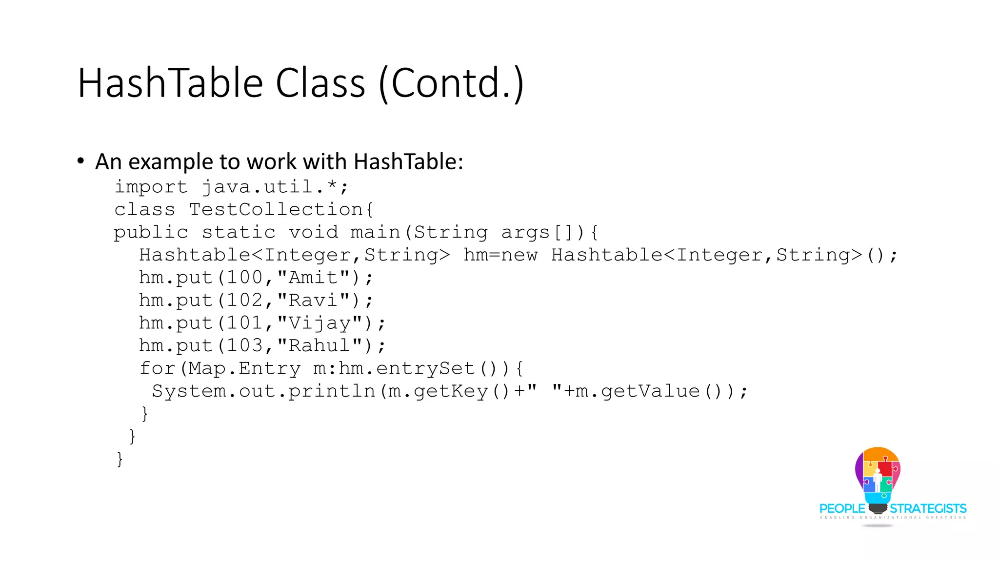 HashTable Class (Contd.)
• An example to work with HashTable:
import java.util.*;
class TestCollection{
public static void main(String args[]){
Hashtable<Integer,String> hm=new Hashtable<Integer,String>();
hm.put(100,"Amit");
hm.put(102,"Ravi");
hm.put(101,"Vijay");
hm.put(103,"Rahul");
for(Map.Entry m:hm.entrySet()){
System.out.println(m.getKey()+" "+m.getValue());
}
}
}
 