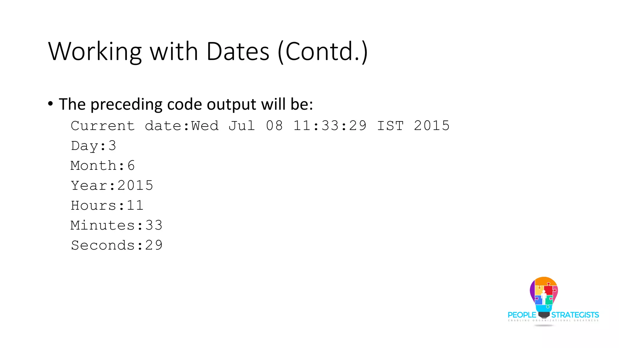 Working with Dates (Contd.)
• The preceding code output will be:
Current date:Wed Jul 08 11:33:29 IST 2015
Day:3
Month:6
Year:2015
Hours:11
Minutes:33
Seconds:29
 