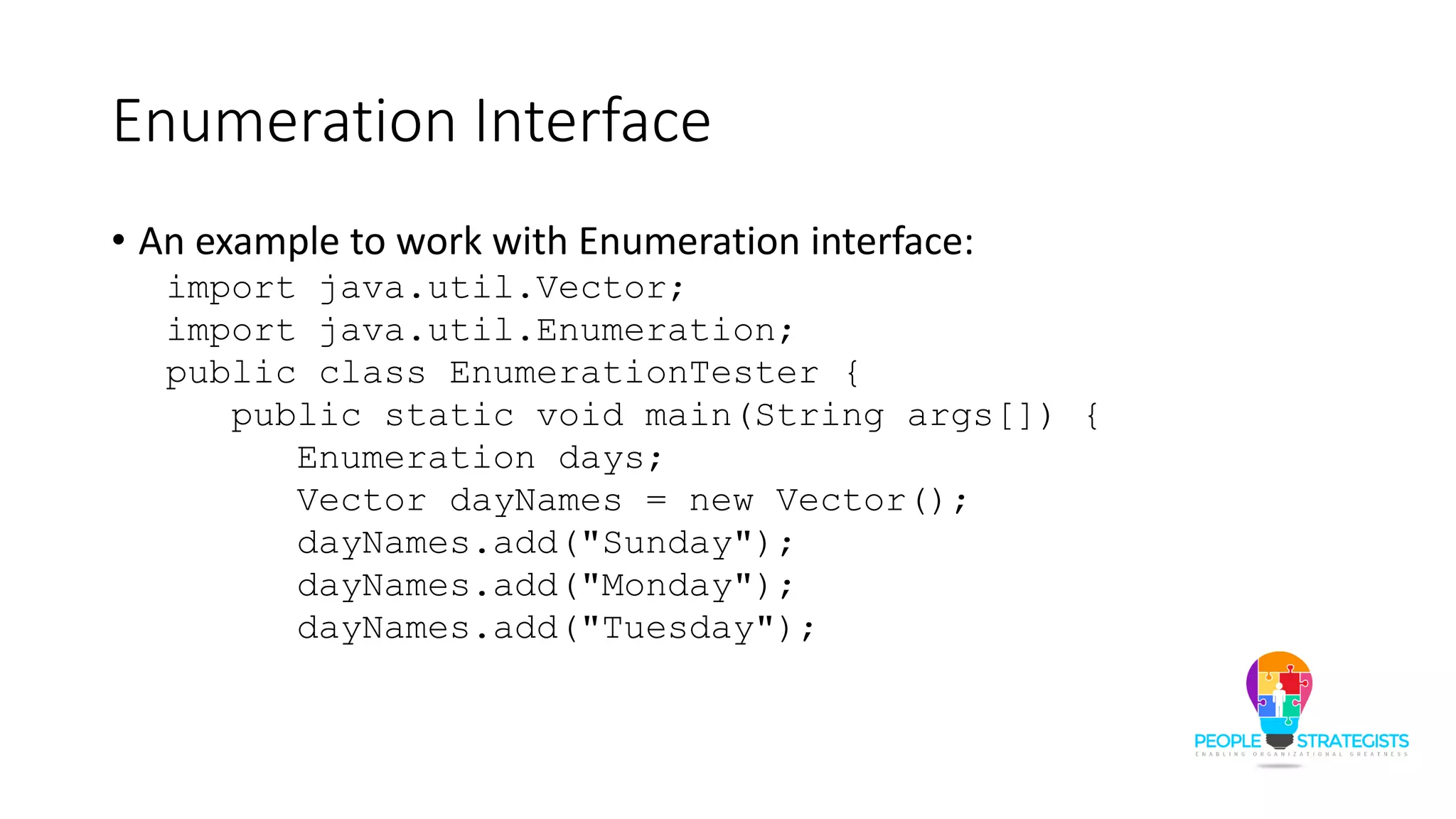 Enumeration Interface
• An example to work with Enumeration interface:
import java.util.Vector;
import java.util.Enumeration;
public class EnumerationTester {
public static void main(String args[]) {
Enumeration days;
Vector dayNames = new Vector();
dayNames.add("Sunday");
dayNames.add("Monday");
dayNames.add("Tuesday");
 