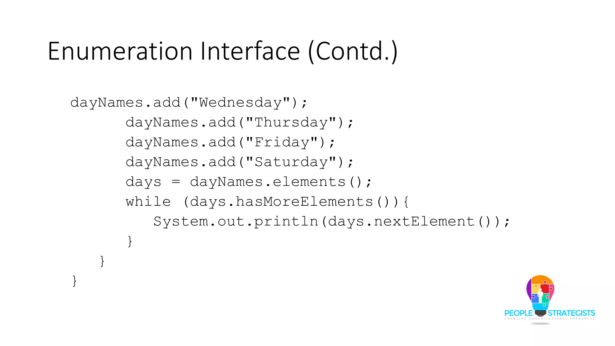 Enumeration Interface (Contd.)
dayNames.add("Wednesday");
dayNames.add("Thursday");
dayNames.add("Friday");
dayNames.add("Saturday");
days = dayNames.elements();
while (days.hasMoreElements()){
System.out.println(days.nextElement());
}
}
}
 