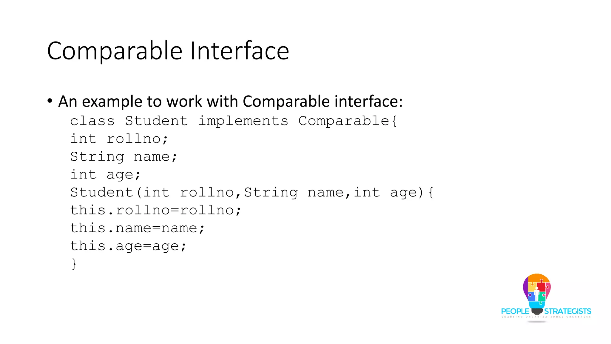 Comparable Interface
• An example to work with Comparable interface:
class Student implements Comparable{
int rollno;
String name;
int age;
Student(int rollno,String name,int age){
this.rollno=rollno;
this.name=name;
this.age=age;
}
 