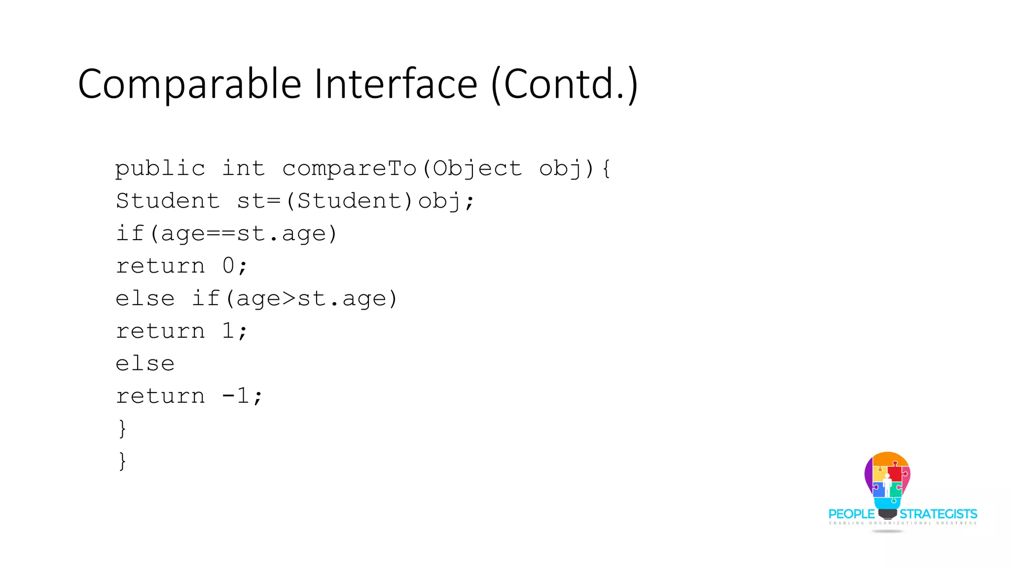 Comparable Interface (Contd.)
public int compareTo(Object obj){
Student st=(Student)obj;
if(age==st.age)
return 0;
else if(age>st.age)
return 1;
else
return -1;
}
}
 