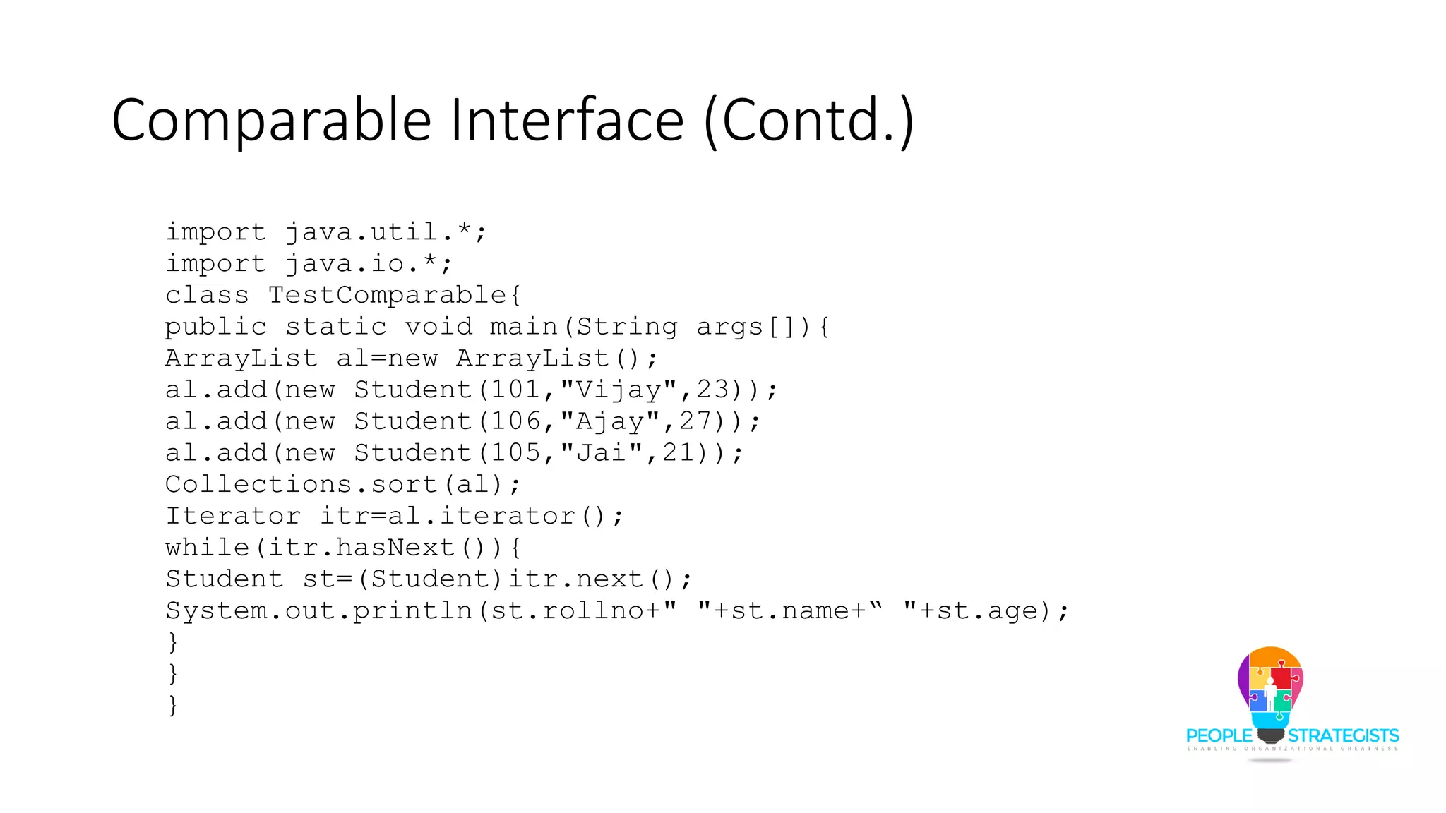 Comparable Interface (Contd.)
import java.util.*;
import java.io.*;
class TestComparable{
public static void main(String args[]){
ArrayList al=new ArrayList();
al.add(new Student(101,"Vijay",23));
al.add(new Student(106,"Ajay",27));
al.add(new Student(105,"Jai",21));
Collections.sort(al);
Iterator itr=al.iterator();
while(itr.hasNext()){
Student st=(Student)itr.next();
System.out.println(st.rollno+" "+st.name+“ "+st.age);
}
}
}
 