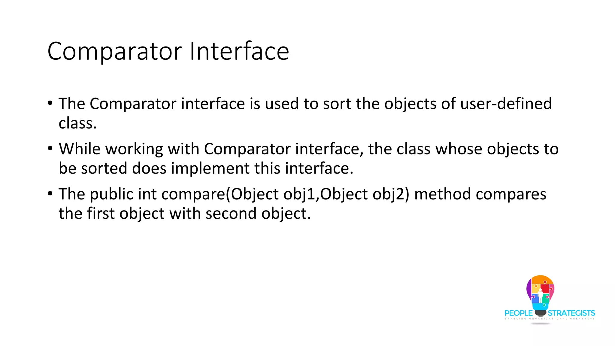 Comparator Interface
• The Comparator interface is used to sort the objects of user-defined
class.
• While working with Comparator interface, the class whose objects to
be sorted does implement this interface.
• The public int compare(Object obj1,Object obj2) method compares
the first object with second object.
 
