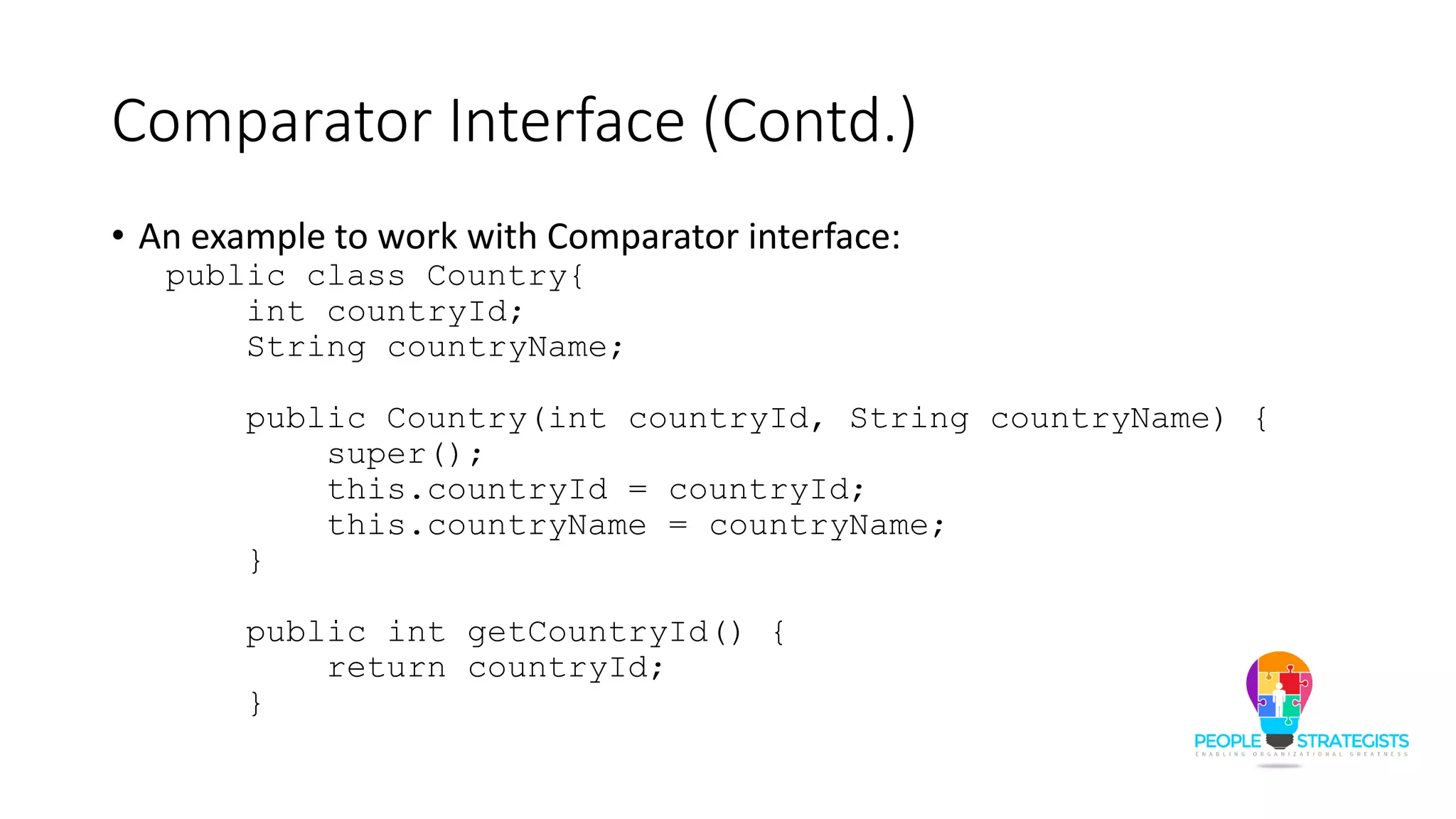 Comparator Interface (Contd.)
• An example to work with Comparator interface:
public class Country{
int countryId;
String countryName;
public Country(int countryId, String countryName) {
super();
this.countryId = countryId;
this.countryName = countryName;
}
public int getCountryId() {
return countryId;
}
 