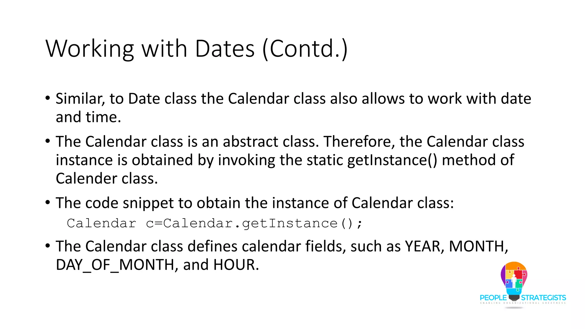 Working with Dates (Contd.)
• Similar, to Date class the Calendar class also allows to work with date
and time.
• The Calendar class is an abstract class. Therefore, the Calendar class
instance is obtained by invoking the static getInstance() method of
Calender class.
• The code snippet to obtain the instance of Calendar class:
Calendar c=Calendar.getInstance();
• The Calendar class defines calendar fields, such as YEAR, MONTH,
DAY_OF_MONTH, and HOUR.
 