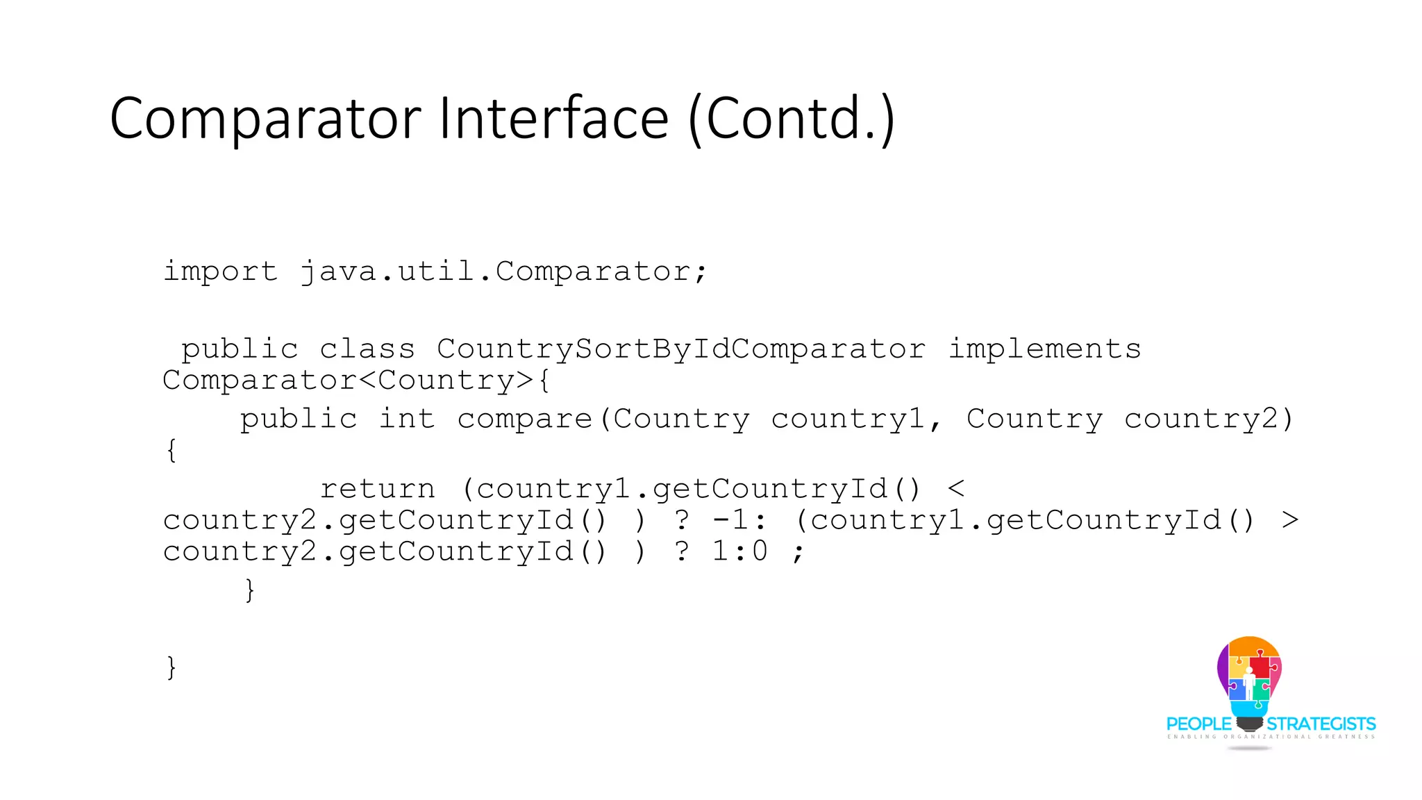 Comparator Interface (Contd.)
import java.util.Comparator;
public class CountrySortByIdComparator implements
Comparator<Country>{
public int compare(Country country1, Country country2)
{
return (country1.getCountryId() <
country2.getCountryId() ) ? -1: (country1.getCountryId() >
country2.getCountryId() ) ? 1:0 ;
}
}
 