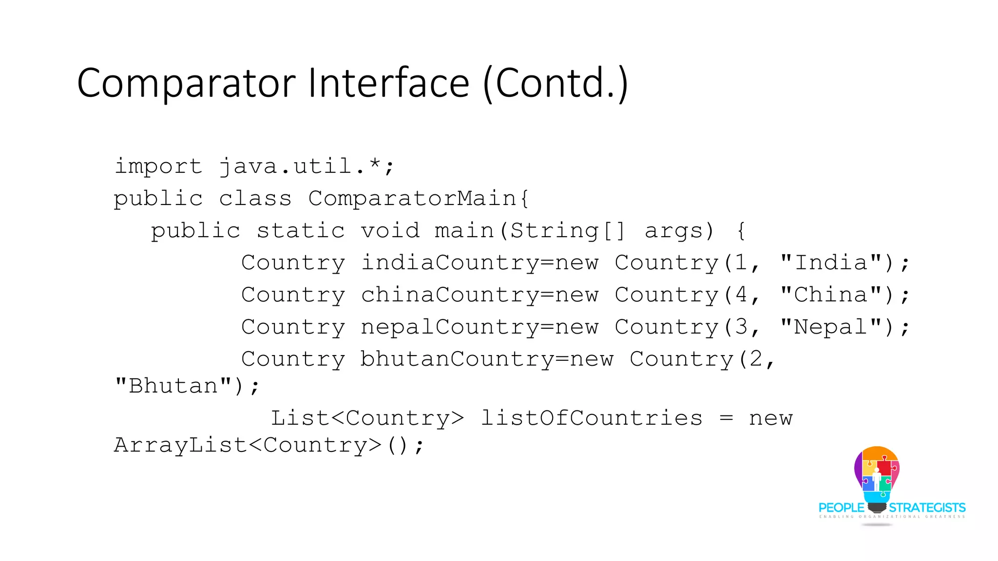Comparator Interface (Contd.)
import java.util.*;
public class ComparatorMain{
public static void main(String[] args) {
Country indiaCountry=new Country(1, "India");
Country chinaCountry=new Country(4, "China");
Country nepalCountry=new Country(3, "Nepal");
Country bhutanCountry=new Country(2,
"Bhutan");
List<Country> listOfCountries = new
ArrayList<Country>();
 