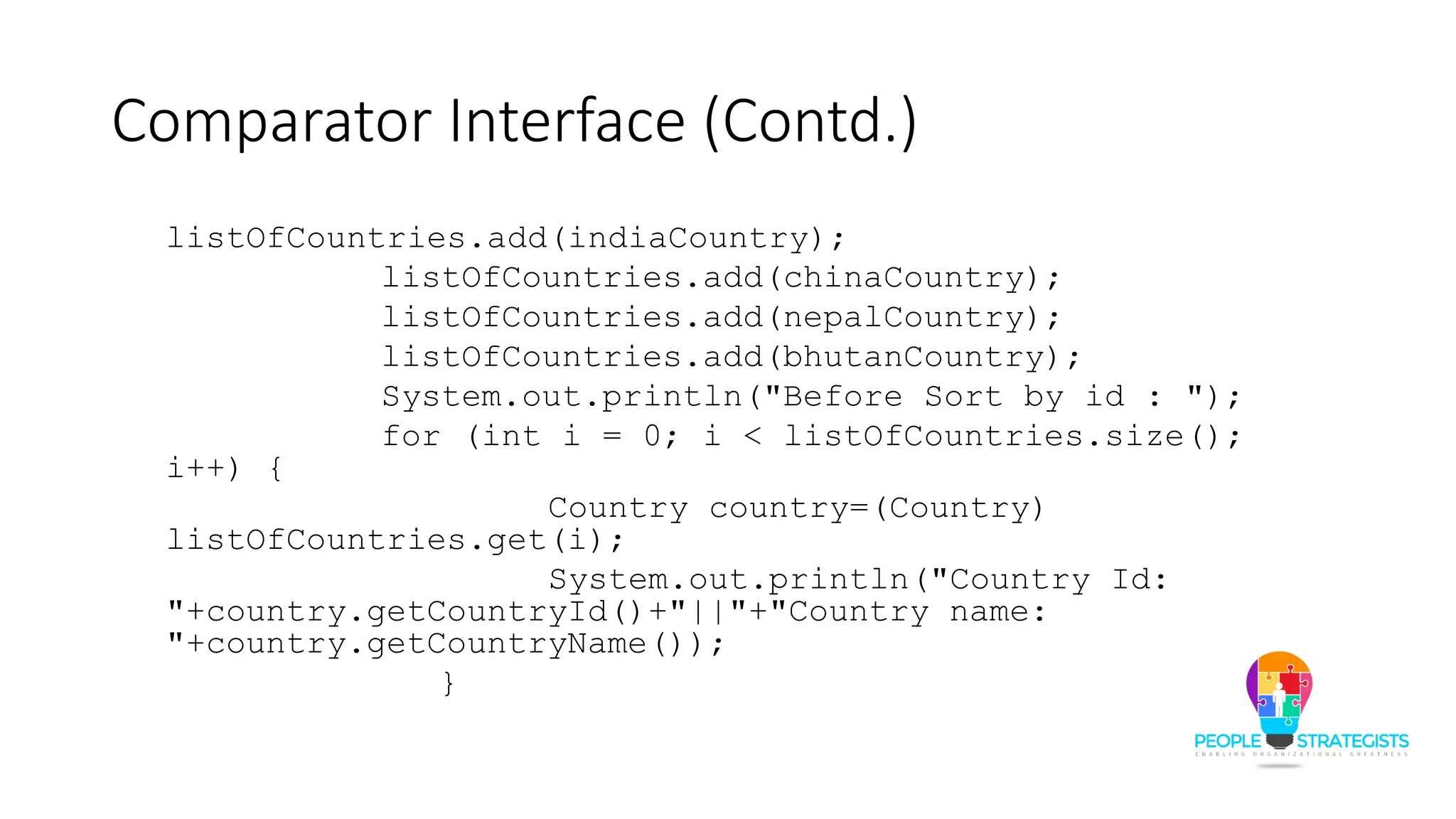 Comparator Interface (Contd.)
listOfCountries.add(indiaCountry);
listOfCountries.add(chinaCountry);
listOfCountries.add(nepalCountry);
listOfCountries.add(bhutanCountry);
System.out.println("Before Sort by id : ");
for (int i = 0; i < listOfCountries.size();
i++) {
Country country=(Country)
listOfCountries.get(i);
System.out.println("Country Id:
"+country.getCountryId()+"||"+"Country name:
"+country.getCountryName());
}
 