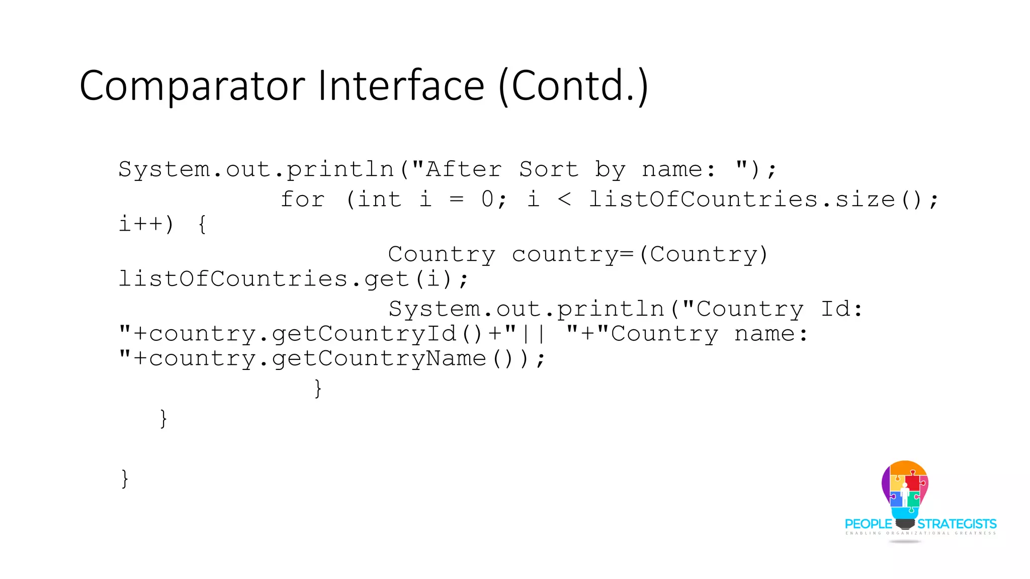 Comparator Interface (Contd.)
System.out.println("After Sort by name: ");
for (int i = 0; i < listOfCountries.size();
i++) {
Country country=(Country)
listOfCountries.get(i);
System.out.println("Country Id:
"+country.getCountryId()+"|| "+"Country name:
"+country.getCountryName());
}
}
}
 
