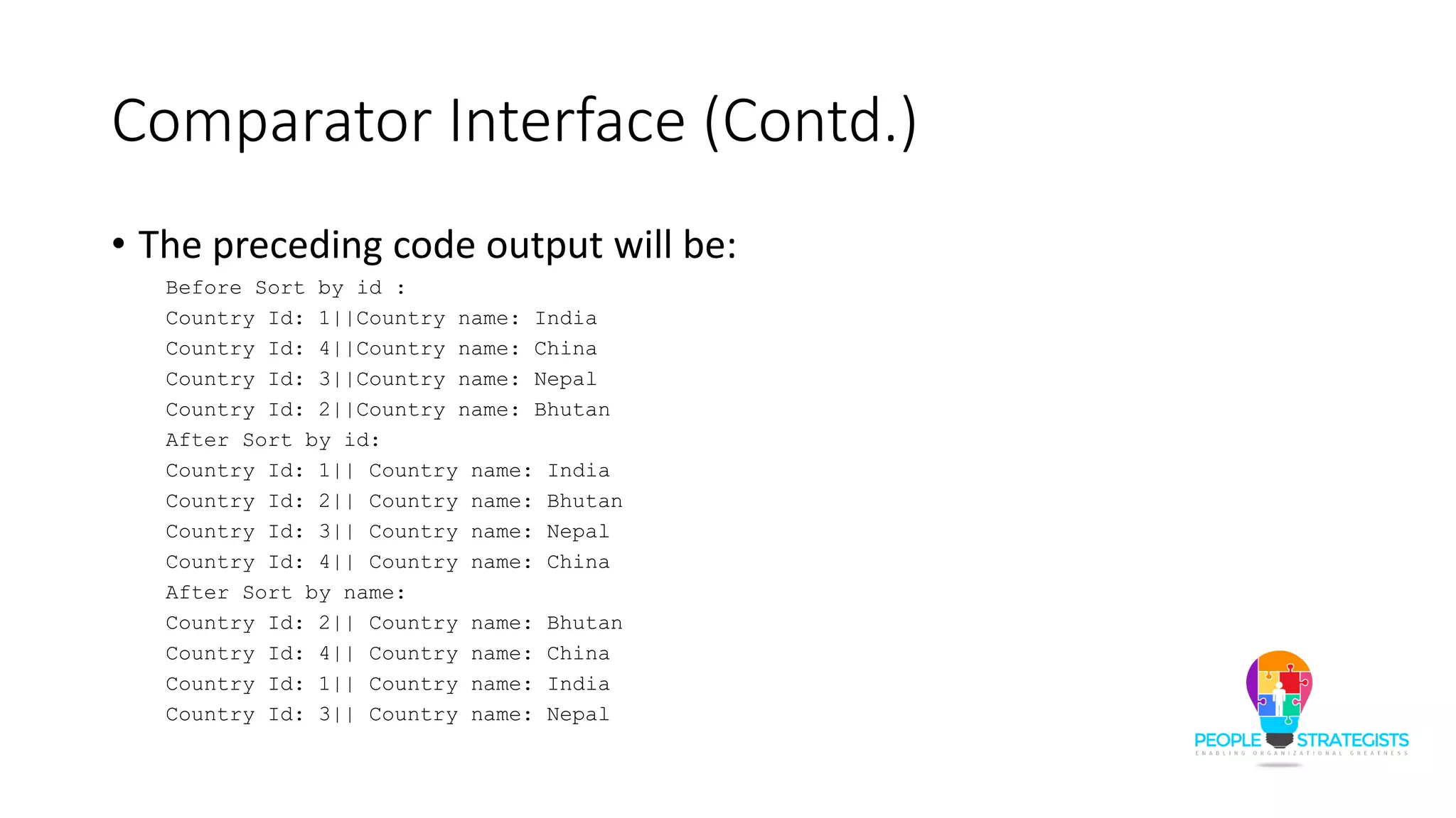 Comparator Interface (Contd.)
• The preceding code output will be:
Before Sort by id :
Country Id: 1||Country name: India
Country Id: 4||Country name: China
Country Id: 3||Country name: Nepal
Country Id: 2||Country name: Bhutan
After Sort by id:
Country Id: 1|| Country name: India
Country Id: 2|| Country name: Bhutan
Country Id: 3|| Country name: Nepal
Country Id: 4|| Country name: China
After Sort by name:
Country Id: 2|| Country name: Bhutan
Country Id: 4|| Country name: China
Country Id: 1|| Country name: India
Country Id: 3|| Country name: Nepal
 