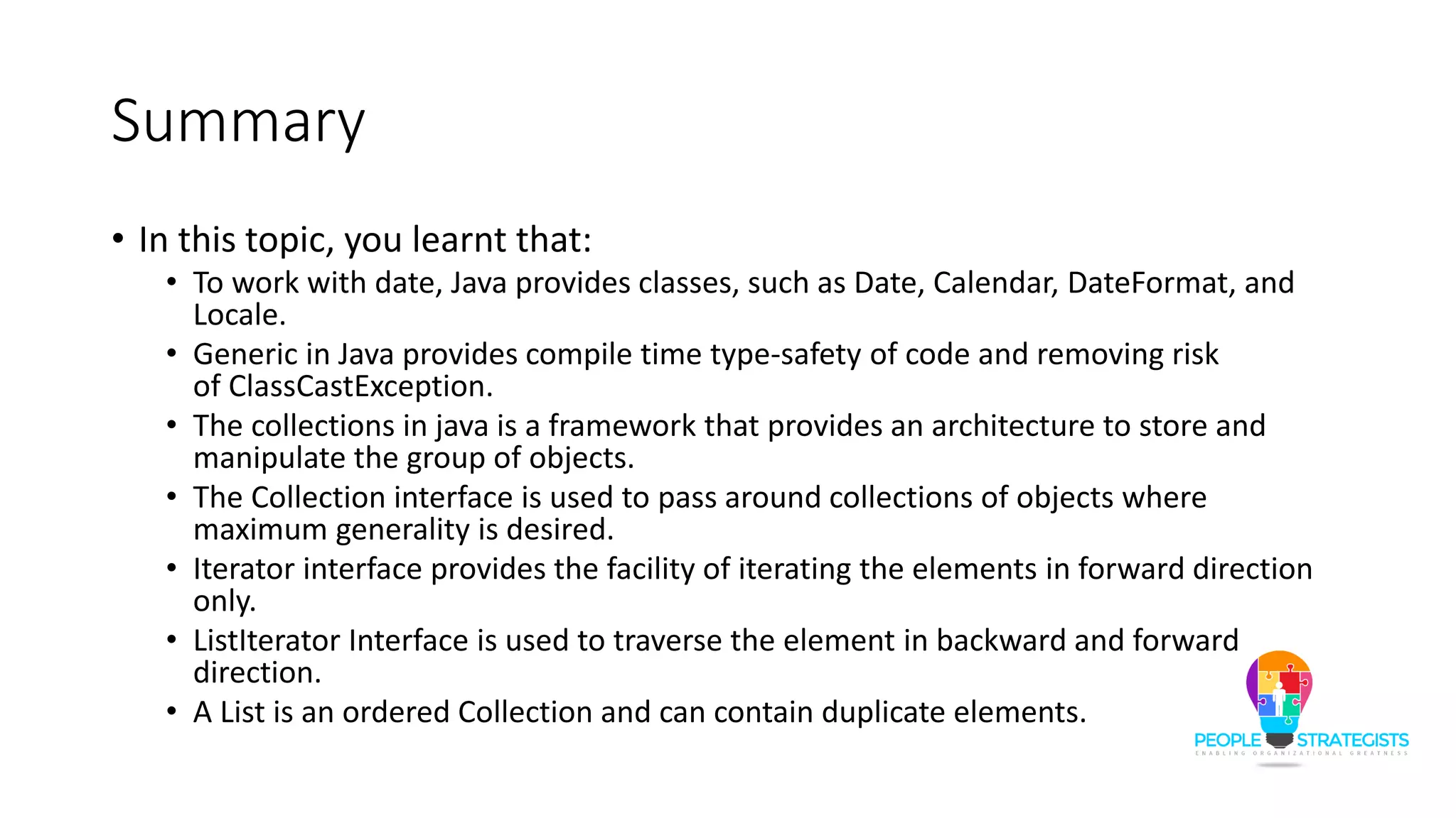 Summary
• In this topic, you learnt that:
• To work with date, Java provides classes, such as Date, Calendar, DateFormat, and
Locale.
• Generic in Java provides compile time type-safety of code and removing risk
of ClassCastException.
• The collections in java is a framework that provides an architecture to store and
manipulate the group of objects.
• The Collection interface is used to pass around collections of objects where
maximum generality is desired.
• Iterator interface provides the facility of iterating the elements in forward direction
only.
• ListIterator Interface is used to traverse the element in backward and forward
direction.
• A List is an ordered Collection and can contain duplicate elements.
 