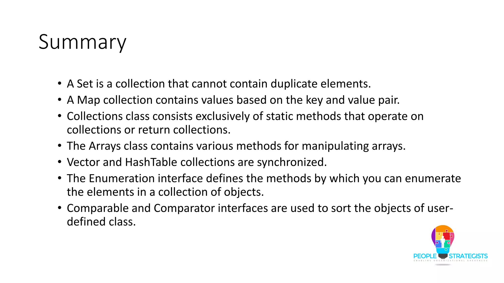 Summary
• A Set is a collection that cannot contain duplicate elements.
• A Map collection contains values based on the key and value pair.
• Collections class consists exclusively of static methods that operate on
collections or return collections.
• The Arrays class contains various methods for manipulating arrays.
• Vector and HashTable collections are synchronized.
• The Enumeration interface defines the methods by which you can enumerate
the elements in a collection of objects.
• Comparable and Comparator interfaces are used to sort the objects of user-
defined class.
 