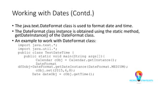 Working with Dates (Contd.)
• The java.text.DateFormat class is used to format date and time.
• The DateFormat class instance is obtained using the static method,
getDateInstance() of the DateFormat class.
• An example to work with DateFormat class:
import java.text.*;
import java.util.*;
public class TestDateTime {
public static void main(String args[]){
Calendar cObj = Calendar.getInstance();
DateFormat
dfDobj=DateFormat.getDateInstance(DateFormat.MEDIUM);
cObj.set(2015,6,8);
Date dateObj = cObj.getTime();
 