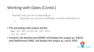 Working with Dates (Contd.)
System.out.println(dateObj);
System.out.println(dfDobj.format(dateObj));
}
}
• The preceding code output will be:
Wed Jul 08 12:30:38 IST 2015
Jul 8, 2015
• Similarly, the DateFormat.SHORT, will display the output as, 7/8/15
and DateFormat.LONG, will display the output as, July 8, 2015
 