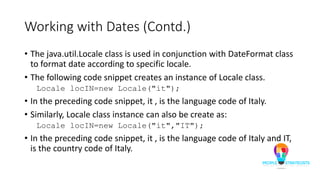 Working with Dates (Contd.)
• The java.util.Locale class is used in conjunction with DateFormat class
to format date according to specific locale.
• The following code snippet creates an instance of Locale class.
Locale locIN=new Locale("it");
• In the preceding code snippet, it , is the language code of Italy.
• Similarly, Locale class instance can also be create as:
Locale locIN=new Locale("it","IT");
• In the preceding code snippet, it , is the language code of Italy and IT,
is the country code of Italy.
 