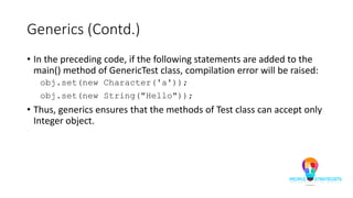 Generics (Contd.)
• In the preceding code, if the following statements are added to the
main() method of GenericTest class, compilation error will be raised:
obj.set(new Character('a'));
obj.set(new String("Hello"));
• Thus, generics ensures that the methods of Test class can accept only
Integer object.
 