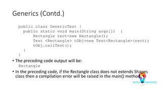 Generics (Contd.)
public class GenericTest {
public static void main(String args[]) {
Rectangle rect=new Rectangle();
Test <Rectangle> tObj=new Test<Rectangle>(rect);
tObj.callTest();
}
}
• The preceding code output will be:
Rectangle
• In the preceding code, if the Rectangle class does not extends Shapes
class then a compilation error will be raised in the main() method.
 