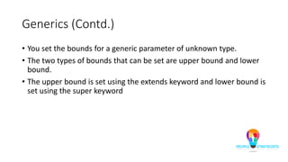 Generics (Contd.)
• You set the bounds for a generic parameter of unknown type.
• The two types of bounds that can be set are upper bound and lower
bound.
• The upper bound is set using the extends keyword and lower bound is
set using the super keyword
 