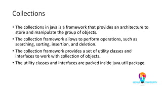 Collections
• The collections in java is a framework that provides an architecture to
store and manipulate the group of objects.
• The collection framework allows to perform operations, such as
searching, sorting, insertion, and deletion.
• The collection framework provides a set of utility classes and
interfaces to work with collection of objects.
• The utility classes and interfaces are packed inside java.util package.
 