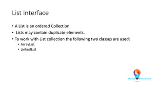 List Interface
• A List is an ordered Collection.
• Lists may contain duplicate elements.
• To work with List collection the following two classes are used:
• ArrayList
• LinkedList
 