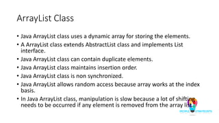 ArrayList Class
• Java ArrayList class uses a dynamic array for storing the elements.
• A ArrayList class extends AbstractList class and implements List
interface.
• Java ArrayList class can contain duplicate elements.
• Java ArrayList class maintains insertion order.
• Java ArrayList class is non synchronized.
• Java ArrayList allows random access because array works at the index
basis.
• In Java ArrayList class, manipulation is slow because a lot of shifting
needs to be occurred if any element is removed from the array list.
 