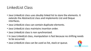 LinkedList Class
• Java LinkedList class uses doubly linked list to store the elements. It
extends the AbstractList class and implements List and Deque
interfaces.
• Java LinkedList class can contain duplicate elements.
• Java LinkedList class maintains insertion order.
• Java LinkedList class is non synchronized.
• In Java LinkedList class, manipulation is fast because no shifting needs
to be occurred.
• Java LinkedList class can be used as list, stack or queue.
 