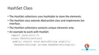 HashSet Class
• The HashSet collections uses hashtable to store the elements.
• The HashSet class extends AbstractSet class and implements Set
interface.
• The HashSet collections contains unique elements only.
• An example to work with HastSet:
import java.util.*;
class TestCollection{
public static void main(String args[]){
HashSet<String> al=new HashSet<String>();
 