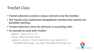 TreeSet Class
• TreeSet collections contains unique elements only like HashSet.
• The TreeSet class implements NavigableSet interface that extends the
SortedSet interface.
• TreeSet collections sorts the elements in ascending order.
• An example to work with TreeSet:
import java.util.*;
class TestCollection{
public static void main(String args[]){
TreeSet<String> al=new TreeSet<String>();
 