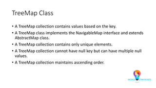 TreeMap Class
• A TreeMap collection contains values based on the key.
• A TreeMap class implements the NavigableMap interface and extends
AbstractMap class.
• A TreeMap collection contains only unique elements.
• A TreeMap collection cannot have null key but can have multiple null
values.
• A TreeMap collection maintains ascending order.
 