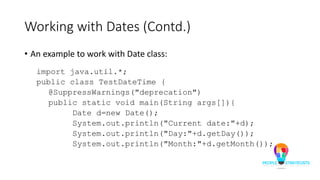Working with Dates (Contd.)
• An example to work with Date class:
import java.util.*;
public class TestDateTime {
@SuppressWarnings("deprecation")
public static void main(String args[]){
Date d=new Date();
System.out.println("Current date:"+d);
System.out.println("Day:"+d.getDay());
System.out.println("Month:"+d.getMonth());
 