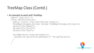 TreeMap Class (Contd.)
• An example to work with TreeMap:
import java.util.*;
class TestCollection{
public static void main(String args[]){
TreeMap<Integer,String> hm=new TreeMap<Integer,String>();
hm.put(100,"Amay");
hm.put(101,"Viji");
hm.put(102,"Raj");
for(Map.Entry m:hm.entrySet()){
System.out.println(m.getKey()+" "+m.getValue());
}
}
}
 