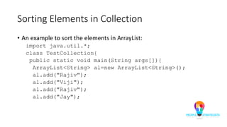Sorting Elements in Collection
• An example to sort the elements in ArrayList:
import java.util.*;
class TestCollection{
public static void main(String args[]){
ArrayList<String> al=new ArrayList<String>();
al.add("Rajiv");
al.add("Viji");
al.add("Rajiv");
al.add("Jay");
 