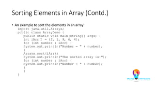 Sorting Elements in Array (Contd.)
• An example to sort the elements in an array:
import java.util.Arrays;
public class ArrayDemo {
public static void main(String[] args) {
int iArr[] = {2, 1, 9, 6, 4};
for (int number : iArr) {
System.out.println("Number = " + number);
}
Arrays.sort(iArr);
System.out.println("The sorted array is:");
for (int number : iArr) {
System.out.println("Number = " + number);
}
}
}
 