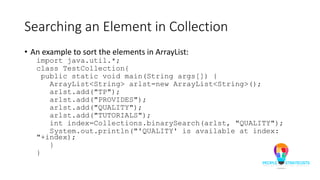 Searching an Element in Collection
• An example to sort the elements in ArrayList:
import java.util.*;
class TestCollection{
public static void main(String args[]) {
ArrayList<String> arlst=new ArrayList<String>();
arlst.add("TP");
arlst.add("PROVIDES");
arlst.add("QUALITY");
arlst.add("TUTORIALS");
int index=Collections.binarySearch(arlst, "QUALITY");
System.out.println("'QUALITY' is available at index:
"+index);
}
}
 
