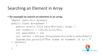 Searching an Element in Array
• An example to search an element in an array:
import java.util.Arrays;
public class ArrayDemo {
public static void main(String[] args) {
int intArr[] = {30,20,5,12,55};
int searchVal = 12;
int retVal = Arrays.binarySearch(intArr,searchVal);
System.out.println("The index of element 12 is : "
+ retVal);
}
}
 