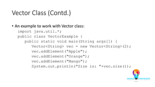 Vector Class (Contd.)
• An example to work with Vector class:
import java.util.*;
public class VectorExample {
public static void main(String args[]) {
Vector<String> vec = new Vector<String>(2);
vec.addElement("Apple");
vec.addElement("Orange");
vec.addElement("Mango");
System.out.println("Size is: "+vec.size());
 
