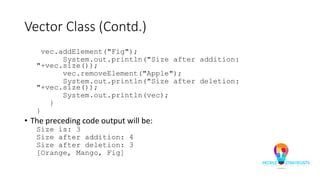 Vector Class (Contd.)
vec.addElement("Fig");
System.out.println("Size after addition:
"+vec.size());
vec.removeElement("Apple");
System.out.println("Size after deletion:
"+vec.size());
System.out.println(vec);
}
}
• The preceding code output will be:
Size is: 3
Size after addition: 4
Size after deletion: 3
[Orange, Mango, Fig]
 