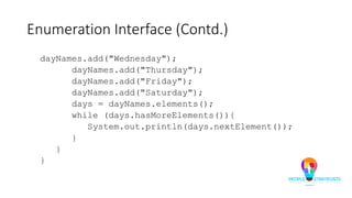 Enumeration Interface (Contd.)
dayNames.add("Wednesday");
dayNames.add("Thursday");
dayNames.add("Friday");
dayNames.add("Saturday");
days = dayNames.elements();
while (days.hasMoreElements()){
System.out.println(days.nextElement());
}
}
}
 