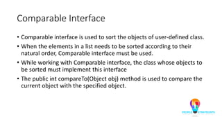 Comparable Interface
• Comparable interface is used to sort the objects of user-defined class.
• When the elements in a list needs to be sorted according to their
natural order, Comparable interface must be used.
• While working with Comparable interface, the class whose objects to
be sorted must implement this interface
• The public int compareTo(Object obj) method is used to compare the
current object with the specified object.
 