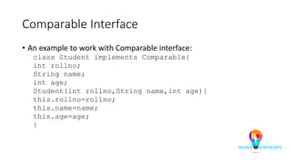 Comparable Interface
• An example to work with Comparable interface:
class Student implements Comparable{
int rollno;
String name;
int age;
Student(int rollno,String name,int age){
this.rollno=rollno;
this.name=name;
this.age=age;
}
 