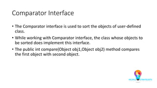 Comparator Interface
• The Comparator interface is used to sort the objects of user-defined
class.
• While working with Comparator interface, the class whose objects to
be sorted does implement this interface.
• The public int compare(Object obj1,Object obj2) method compares
the first object with second object.
 