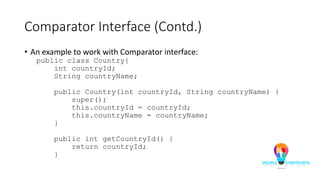 Comparator Interface (Contd.)
• An example to work with Comparator interface:
public class Country{
int countryId;
String countryName;
public Country(int countryId, String countryName) {
super();
this.countryId = countryId;
this.countryName = countryName;
}
public int getCountryId() {
return countryId;
}
 