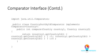 Comparator Interface (Contd.)
import java.util.Comparator;
public class CountrySortByIdComparator implements
Comparator<Country>{
public int compare(Country country1, Country country2)
{
return (country1.getCountryId() <
country2.getCountryId() ) ? -1: (country1.getCountryId() >
country2.getCountryId() ) ? 1:0 ;
}
}
 