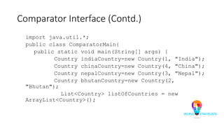 Comparator Interface (Contd.)
import java.util.*;
public class ComparatorMain{
public static void main(String[] args) {
Country indiaCountry=new Country(1, "India");
Country chinaCountry=new Country(4, "China");
Country nepalCountry=new Country(3, "Nepal");
Country bhutanCountry=new Country(2,
"Bhutan");
List<Country> listOfCountries = new
ArrayList<Country>();
 