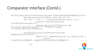 Comparator Interface (Contd.)
Collections.sort(listOfCountries,new CountrySortByIdComparator());
System.out.println("After Sort by id: ");
for (int i = 0; i < listOfCountries.size(); i++) {
Country country=(Country)
listOfCountries.get(i);
System.out.println("Country Id:
"+country.getCountryId()+"|| "+"Country name:
"+country.getCountryName());
}
Collections.sort(listOfCountries,new
Comparator<Country>() {
public int compare(Country o1, Country o2) {
return
o1.getCountryName().compareTo(o2.getCountryName());
}
});
 